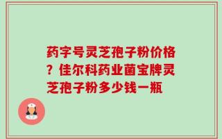 药字号灵芝孢子粉价格？佳尔科药业菌宝牌灵芝孢子粉多少钱一瓶
