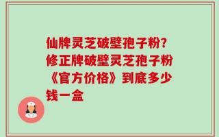 仙牌灵芝破壁孢子粉？修正牌破壁灵芝孢子粉《官方价格》到底多少钱一盒