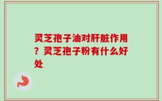 灵芝孢子油对肝脏作用？灵芝孢子粉有什么好处