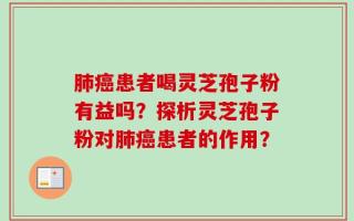 肺癌患者喝灵芝孢子粉有益吗？探析灵芝孢子粉对肺癌患者的作用？