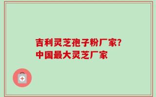 吉利灵芝孢子粉厂家？中国最大灵芝厂家