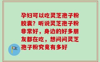 孕妇可以吃灵芝孢子粉胶囊？听说灵芝孢子粉非常好，身边的好多朋友都在吃，想问问灵芝孢子粉究竟有多好