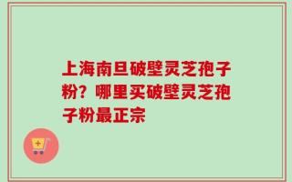 上海南旦破壁灵芝孢子粉？哪里买破壁灵芝孢子粉最正宗