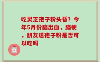 吃灵芝孢子粉头昏？今年5月份脑出血，脑梗，朋友送孢子粉是否可以吃吗