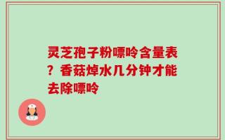 灵芝孢子粉嘌呤含量表？香菇焯水几分钟才能去除嘌呤