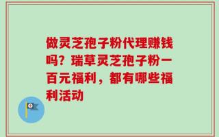 做灵芝孢子粉代理赚钱吗？瑞草灵芝孢子粉一百元福利，都有哪些福利活动