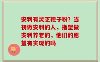 安利有灵芝孢子粉？当初做安利的人，指望做安利养老的，他们的愿望有实现的吗