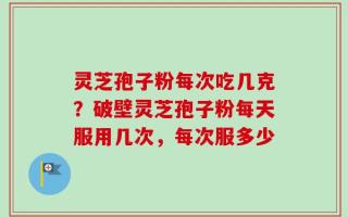 灵芝孢子粉每次吃几克？破壁灵芝孢子粉每天服用几次，每次服多少