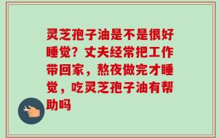 灵芝孢子油是不是很好睡觉？丈夫经常把工作带回家，熬夜做完才睡觉，吃灵芝孢子油有帮助吗