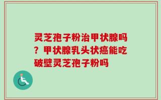 灵芝孢子粉治甲状腺吗？甲状腺乳头状癌能吃破壁灵芝孢子粉吗