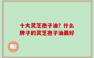 十大灵芝孢子油？什么牌子的灵芝孢子油最好