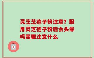 灵芝芝孢子粉注意？服用灵芝孢子粉后会头晕吗需要注意什么