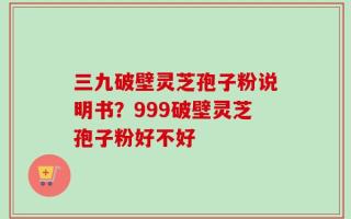 三九破壁灵芝孢子粉说明书？999破壁灵芝孢子粉好不好