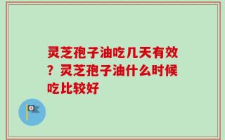 灵芝孢子油吃几天有效？灵芝孢子油什么时候吃比较好