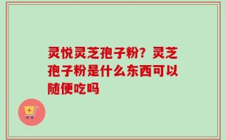 灵悦灵芝孢子粉？灵芝孢子粉是什么东西可以随便吃吗