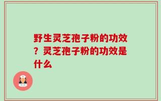 野生灵芝孢子粉的功效？灵芝孢子粉的功效是什么