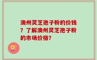 澳州灵芝孢子粉的价钱？了解澳州灵芝孢子粉的市场价格？