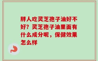 胖人吃灵芝孢子油好不好？灵芝孢子油里面有什么成分呢，保健效果怎么样