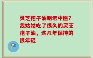 灵芝孢子油明老中医？我姑姑吃了很久的灵芝孢子油，这几年保持的很年轻