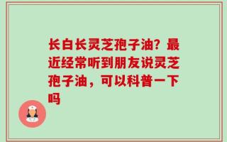 长白长灵芝孢子油？最近经常听到朋友说灵芝孢子油，可以科普一下吗