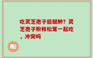 吃灵芝孢子后腿肿？灵芝孢子粉和松茸一起吃，冲突吗