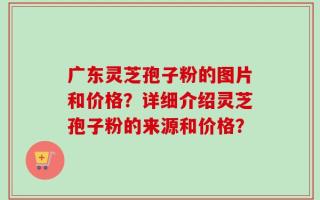 广东灵芝孢子粉的图片和价格？详细介绍灵芝孢子粉的来源和价格？