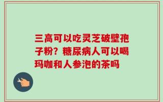 三高可以吃灵芝破壁孢子粉？糖尿病人可以喝玛咖和人参泡的茶吗