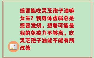 感冒能吃灵芝孢子油嘛女生？我身体虚弱总是感冒发烧，想着可能是我的免疫力不够高，吃灵芝孢子油能不能有所改善