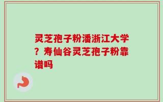 灵芝孢子粉潘浙江大学？寿仙谷灵芝孢子粉靠谱吗