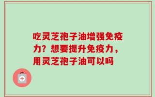 吃灵芝孢子油增强免疫力？想要提升免疫力，用灵芝孢子油可以吗