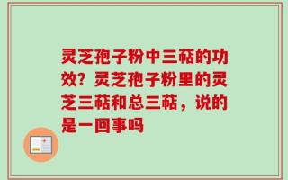 灵芝孢子粉中三萜的功效？灵芝孢子粉里的灵芝三萜和总三萜，说的是一回事吗