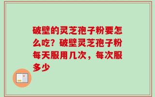 破壁的灵芝孢子粉要怎么吃？破壁灵芝孢子粉每天服用几次，每次服多少