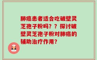 肺癌患者适合吃破壁灵芝孢子粉吗？？探讨破壁灵芝孢子粉对肺癌的辅助治疗作用？
