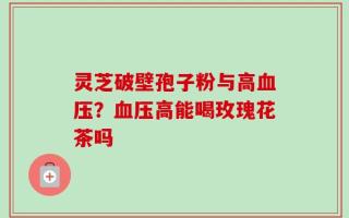 灵芝破壁孢子粉与高血压？血压高能喝玫瑰花茶吗
