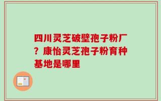四川灵芝破壁孢子粉厂？康怡灵芝孢子粉育种基地是哪里