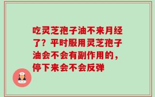 吃灵芝孢子油不来月经了？平时服用灵芝孢子油会不会有副作用的，停下来会不会反弹