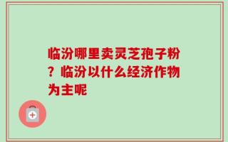 临汾哪里卖灵芝孢子粉？临汾以什么经济作物为主呢