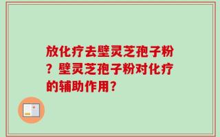放化疗去壁灵芝孢子粉？壁灵芝孢子粉对化疗的辅助作用？