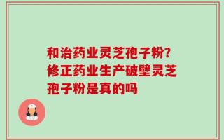 和治药业灵芝孢子粉？修正药业生产破壁灵芝孢子粉是真的吗