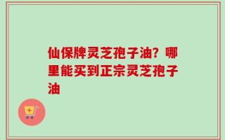 仙保牌灵芝孢子油？哪里能买到正宗灵芝孢子油