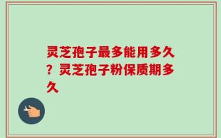 灵芝孢子最多能用多久？灵芝孢子粉保质期多久