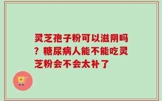 灵芝孢子粉可以滋阴吗？糖尿病人能不能吃灵芝粉会不会太补了