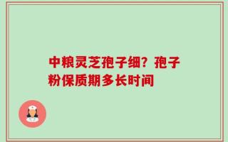 中粮灵芝孢子细？孢子粉保质期多长时间