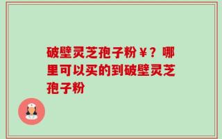 破壁灵芝孢子粉￥？哪里可以买的到破壁灵芝孢子粉