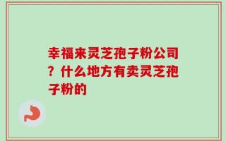 幸福来灵芝孢子粉公司？什么地方有卖灵芝孢子粉的