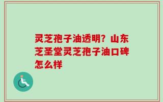 灵芝孢子油透明？山东芝圣堂灵芝孢子油口碑怎么样