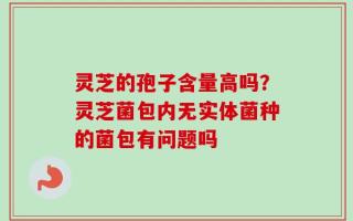 灵芝的孢子含量高吗？灵芝菌包内无实体菌种的菌包有问题吗