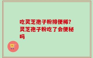 吃灵芝孢子粉排便稀？灵芝孢子粉吃了会便秘吗