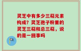 灵芝中有多少三萜元素构成？灵芝孢子粉里的灵芝三萜和总三萜，说的是一回事吗