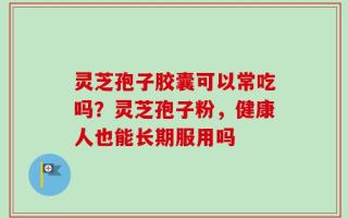 灵芝孢子胶囊可以常吃吗？灵芝孢子粉，健康人也能长期服用吗
